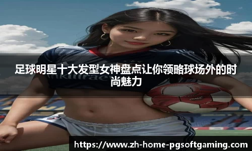 足球明星十大发型女神盘点让你领略球场外的时尚魅力
