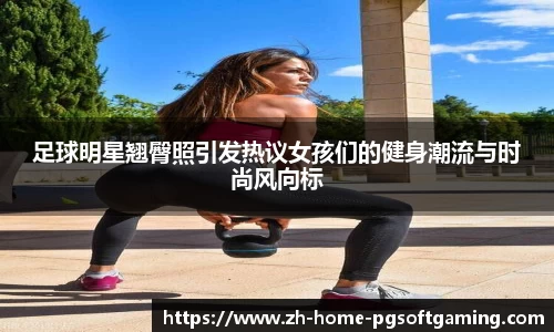 足球明星翘臀照引发热议女孩们的健身潮流与时尚风向标